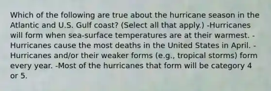 Which of the following are true about the hurricane season in the Atlantic and U.S. Gulf coast? (Select all that apply.) -Hurricanes will form when sea-surface temperatures are at their warmest. -Hurricanes cause the most deaths in the United States in April. -Hurricanes and/or their weaker forms (e.g., tropical storms) form every year. -Most of the hurricanes that form will be category 4 or 5.