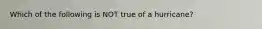 Which of the following is NOT true of a hurricane?