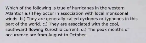 Which of the following is true of hurricanes in the western Atlantic? a.) They occur in association with local monsoonal winds. b.) They are generally called cyclones or typhoons in this part of the world. c.) They are associated with the cool, southward-flowing Kuroshio current. d.) The peak months of occurrence are from August to October.