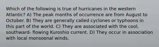 Which of the following is true of hurricanes in the western Atlantic? A) The peak months of occurrence are from August to October. B) They are generally called cyclones or typhoons in this part of the world. C) They are associated with the cool, southward- flowing Kuroshio current. D) They occur in association with local monsoonal winds.