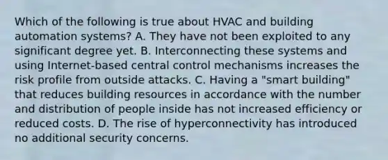 Which of the following is true about HVAC and building automation systems? A. They have not been exploited to any significant degree yet. B. Interconnecting these systems and using Internet-based central control mechanisms increases the risk profile from outside attacks. C. Having a "smart building" that reduces building resources in accordance with the number and distribution of people inside has not increased efficiency or reduced costs. D. The rise of hyperconnectivity has introduced no additional security concerns.