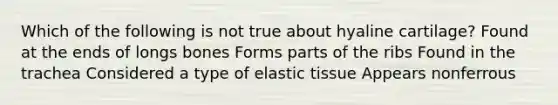 Which of the following is not true about hyaline cartilage? Found at the ends of longs bones Forms parts of the ribs Found in the trachea Considered a type of elastic tissue Appears nonferrous