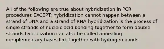 All of the following are true about hybridization in PCR procedures EXCEPT: hybridization cannot happen between a strand of DNA and a strand of RNA hybridization is the process of single strands of nucleic acid bonding together to form double strands hybridization can also be called annealing complementary bases link together with hydrogen bonds