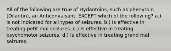 All of the following are true of Hydantoins, such as phenytoin (Dilantin), an Anticonvulsant, EXCEPT which of the following? a.) Is not indicated for all types of seizures. b.) Is effective in treating petit mal seizures. c.) Is effective in treating psychomotor seizures. d.) Is effective in treating grand mal seizures.