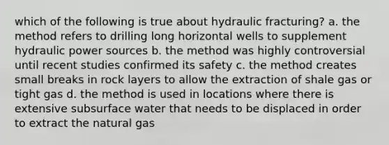 which of the following is true about hydraulic fracturing? a. the method refers to drilling long horizontal wells to supplement hydraulic power sources b. the method was highly controversial until recent studies confirmed its safety c. the method creates small breaks in rock layers to allow the extraction of shale gas or tight gas d. the method is used in locations where there is extensive subsurface water that needs to be displaced in order to extract the natural gas