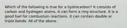 Which of the following is true for a hydrocarbon? It consists of carbon and hydrogen atoms. It can form a ring structure. It is a good fuel for combustion reactions. It can contain double or triple bonds. All of the above.