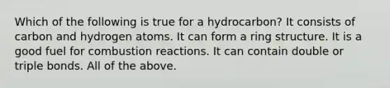 Which of the following is true for a hydrocarbon? It consists of carbon and hydrogen atoms. It can form a ring structure. It is a good fuel for combustion reactions. It can contain double or triple bonds. All of the above.