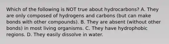 Which of the following is NOT true about hydrocarbons? A. They are only composed of hydrogens and carbons (but can make bonds with other compounds). B. They are absent (without other bonds) in most living organisms. C. They have hydrophobic regions. D. They easily dissolve in water.