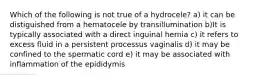 Which of the following is not true of a hydrocele? a) it can be distiguished from a hematocele by transillumination b)It is typically associated with a direct inguinal hernia c) it refers to excess fluid in a persistent processus vaginalis d) it may be confined to the spermatic cord e) it may be associated with inflammation of the epididymis