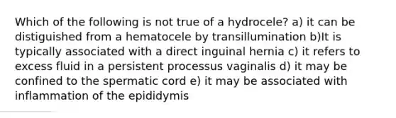 Which of the following is not true of a hydrocele? a) it can be distiguished from a hematocele by transillumination b)It is typically associated with a direct inguinal hernia c) it refers to excess fluid in a persistent processus vaginalis d) it may be confined to the spermatic cord e) it may be associated with inflammation of the epididymis