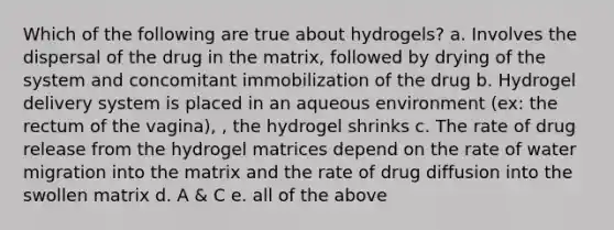 Which of the following are true about hydrogels? a. Involves the dispersal of the drug in the matrix, followed by drying of the system and concomitant immobilization of the drug b. Hydrogel delivery system is placed in an aqueous environment (ex: the rectum of the vagina), , the hydrogel shrinks c. The rate of drug release from the hydrogel matrices depend on the rate of water migration into the matrix and the rate of drug diffusion into the swollen matrix d. A & C e. all of the above