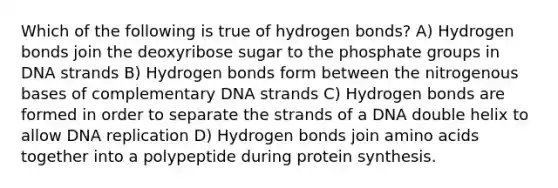 Which of the following is true of hydrogen bonds? A) Hydrogen bonds join the deoxyribose sugar to the phosphate groups in DNA strands B) Hydrogen bonds form between the nitrogenous bases of complementary DNA strands C) Hydrogen bonds are formed in order to separate the strands of a DNA double helix to allow <a href='https://www.questionai.com/knowledge/kofV2VQU2J-dna-replication' class='anchor-knowledge'>dna replication</a> D) Hydrogen bonds join <a href='https://www.questionai.com/knowledge/k9gb720LCl-amino-acids' class='anchor-knowledge'>amino acids</a> together into a polypeptide during <a href='https://www.questionai.com/knowledge/kVyphSdCnD-protein-synthesis' class='anchor-knowledge'>protein synthesis</a>.