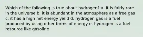 Which of the following is true about hydrogen? a. it is fairly rare in the universe b. it is abundant in the atmosphere as a free gas c. it has a high net energy yield d. hydrogen gas is a fuel produced by using other forms of energy e. hydrogen is a fuel resource like gasoline