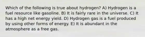 Which of the following is true about hydrogen? A) Hydrogen is a fuel resource like gasoline. B) It is fairly rare in the universe. C) It has a high net energy yield. D) Hydrogen gas is a fuel produced by using other forms of energy. E) It is abundant in the atmosphere as a free gas.