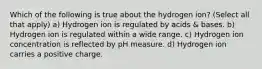 Which of the following is true about the hydrogen ion? (Select all that apply) a) Hydrogen ion is regulated by acids & bases. b) Hydrogen ion is regulated within a wide range. c) Hydrogen ion concentration is reflected by pH measure. d) Hydrogen ion carries a positive charge.