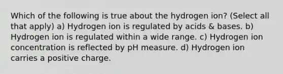 Which of the following is true about the hydrogen ion? (Select all that apply) a) Hydrogen ion is regulated by acids & bases. b) Hydrogen ion is regulated within a wide range. c) Hydrogen ion concentration is reflected by pH measure. d) Hydrogen ion carries a positive charge.