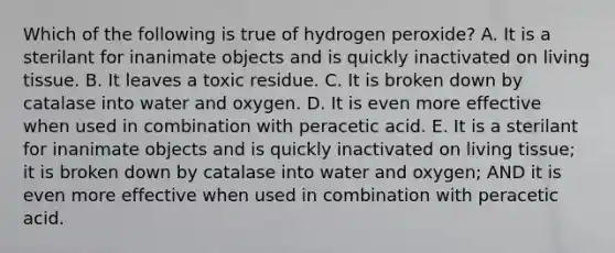 Which of the following is true of hydrogen peroxide? A. It is a sterilant for inanimate objects and is quickly inactivated on living tissue. B. It leaves a toxic residue. C. It is broken down by catalase into water and oxygen. D. It is even more effective when used in combination with peracetic acid. E. It is a sterilant for inanimate objects and is quickly inactivated on living tissue; it is broken down by catalase into water and oxygen; AND it is even more effective when used in combination with peracetic acid.