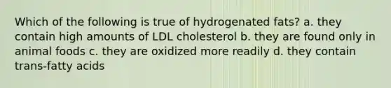 Which of the following is true of hydrogenated fats? a. they contain high amounts of LDL cholesterol b. they are found only in animal foods c. they are oxidized more readily d. they contain trans-fatty acids