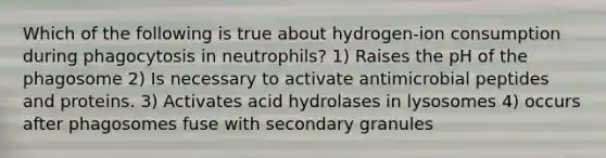 Which of the following is true about hydrogen-ion consumption during phagocytosis in neutrophils? 1) Raises the pH of the phagosome 2) Is necessary to activate antimicrobial peptides and proteins. 3) Activates acid hydrolases in lysosomes 4) occurs after phagosomes fuse with secondary granules