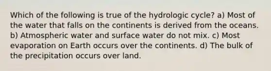 Which of the following is true of the hydrologic cycle? a) Most of the water that falls on the continents is derived from the oceans. b) Atmospheric water and surface water do not mix. c) Most evaporation on Earth occurs over the continents. d) The bulk of the precipitation occurs over land.