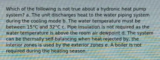 Which of the following is not true about a hydronic heat pump system? a. The unit discharges heat to the water piping system during the cooling mode b. The water temperature must be between 15°C and 32°C c. Pipe insulation is not required as the water temperature is above the room air dewpoint d. The system can be thermally self-balancing when heat rejected by, the interior zones is used by the exterior zones e. A boiler is not required during the heating season.