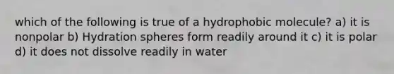 which of the following is true of a hydrophobic molecule? a) it is nonpolar b) Hydration spheres form readily around it c) it is polar d) it does not dissolve readily in water