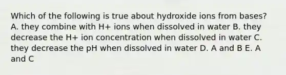 Which of the following is true about hydroxide ions from bases? A. they combine with H+ ions when dissolved in water B. they decrease the H+ ion concentration when dissolved in water C. they decrease the pH when dissolved in water D. A and B E. A and C