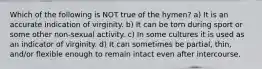 Which of the following is NOT true of the hymen? a) It is an accurate indication of virginity. b) It can be torn during sport or some other non-sexual activity. c) In some cultures it is used as an indicator of virginity. d) It can sometimes be partial, thin, and/or flexible enough to remain intact even after intercourse.