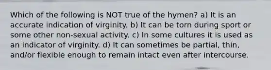 Which of the following is NOT true of the hymen? a) It is an accurate indication of virginity. b) It can be torn during sport or some other non-sexual activity. c) In some cultures it is used as an indicator of virginity. d) It can sometimes be partial, thin, and/or flexible enough to remain intact even after intercourse.