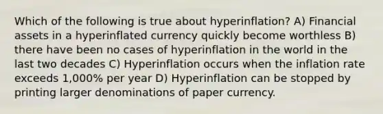 Which of the following is true about hyperinflation? A) Financial assets in a hyperinflated currency quickly become worthless B) there have been no cases of hyperinflation in the world in the last two decades C) Hyperinflation occurs when the inflation rate exceeds 1,000% per year D) Hyperinflation can be stopped by printing larger denominations of paper currency.