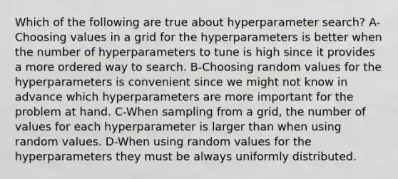 Which of the following are true about hyperparameter search? A-Choosing values in a grid for the hyperparameters is better when the number of hyperparameters to tune is high since it provides a more ordered way to search. B-Choosing random values for the hyperparameters is convenient since we might not know in advance which hyperparameters are more important for the problem at hand. C-When sampling from a grid, the number of values for each hyperparameter is larger than when using random values. D-When using random values for the hyperparameters they must be always uniformly distributed.