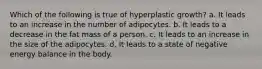 Which of the following is true of hyperplastic growth? a. It leads to an increase in the number of adipocytes. b. It leads to a decrease in the fat mass of a person. c. It leads to an increase in the size of the adipocytes. d. It leads to a state of negative energy balance in the body.