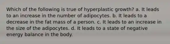 Which of the following is true of hyperplastic growth? a. It leads to an increase in the number of adipocytes. b. It leads to a decrease in the fat mass of a person. c. It leads to an increase in the size of the adipocytes. d. It leads to a state of negative energy balance in the body.