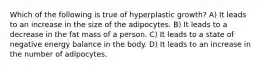 Which of the following is true of hyperplastic growth? A) It leads to an increase in the size of the adipocytes. B) It leads to a decrease in the fat mass of a person. C) It leads to a state of negative energy balance in the body. D) It leads to an increase in the number of adipocytes.