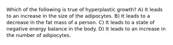 Which of the following is true of hyperplastic growth? A) It leads to an increase in the size of the adipocytes. B) It leads to a decrease in the fat mass of a person. C) It leads to a state of negative energy balance in the body. D) It leads to an increase in the number of adipocytes.