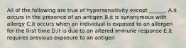 All of the following are true of hypersensitivity except ______. A.it occurs in the presence of an antigen B.it is synonymous with allergy C.it occurs when an individual is exposed to an allergen for the first time D.it is due to an altered immune response E.it requires previous exposure to an antigen