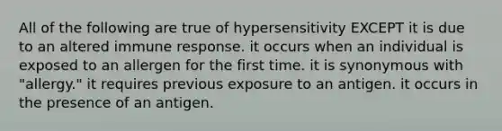 All of the following are true of hypersensitivity EXCEPT it is due to an altered immune response. it occurs when an individual is exposed to an allergen for the first time. it is synonymous with "allergy." it requires previous exposure to an antigen. it occurs in the presence of an antigen.