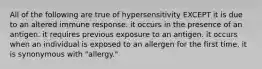 All of the following are true of hypersensitivity EXCEPT it is due to an altered immune response. it occurs in the presence of an antigen. it requires previous exposure to an antigen. it occurs when an individual is exposed to an allergen for the first time. it is synonymous with "allergy."