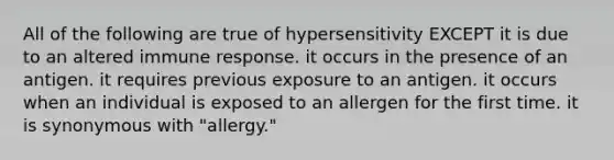 All of the following are true of hypersensitivity EXCEPT it is due to an altered immune response. it occurs in the presence of an antigen. it requires previous exposure to an antigen. it occurs when an individual is exposed to an allergen for the first time. it is synonymous with "allergy."