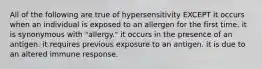 All of the following are true of hypersensitivity EXCEPT it occurs when an individual is exposed to an allergen for the first time. it is synonymous with "allergy." it occurs in the presence of an antigen. it requires previous exposure to an antigen. it is due to an altered immune response.