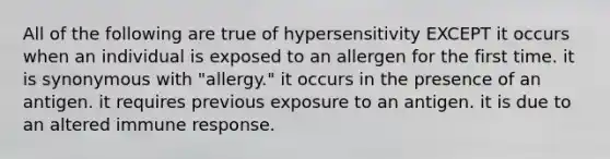 All of the following are true of hypersensitivity EXCEPT it occurs when an individual is exposed to an allergen for the first time. it is synonymous with "allergy." it occurs in the presence of an antigen. it requires previous exposure to an antigen. it is due to an altered immune response.