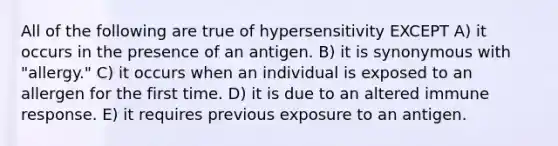 All of the following are true of hypersensitivity EXCEPT A) it occurs in the presence of an antigen. B) it is synonymous with "allergy." C) it occurs when an individual is exposed to an allergen for the first time. D) it is due to an altered immune response. E) it requires previous exposure to an antigen.