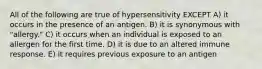 All of the following are true of hypersensitivity EXCEPT A) it occurs in the presence of an antigen. B) it is synonymous with "allergy." C) it occurs when an individual is exposed to an allergen for the first time. D) it is due to an altered immune response. E) it requires previous exposure to an antigen