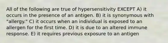 All of the following are true of hypersensitivity EXCEPT A) it occurs in the presence of an antigen. B) it is synonymous with "allergy." C) it occurs when an individual is exposed to an allergen for the first time. D) it is due to an altered immune response. E) it requires previous exposure to an antigen