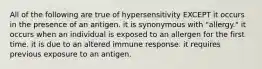 All of the following are true of hypersensitivity EXCEPT it occurs in the presence of an antigen. it is synonymous with "allergy." it occurs when an individual is exposed to an allergen for the first time. it is due to an altered immune response. it requires previous exposure to an antigen.