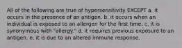 All of the following are true of hypersensitivity EXCEPT a. it occurs in the presence of an antigen. b. it occurs when an individual is exposed to an allergen for the first time. c. it is synonymous with "allergy." d. it requires previous exposure to an antigen. e. it is due to an altered immune response.