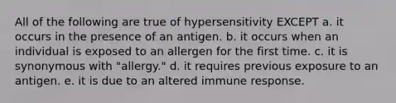 All of the following are true of hypersensitivity EXCEPT a. it occurs in the presence of an antigen. b. it occurs when an individual is exposed to an allergen for the first time. c. it is synonymous with "allergy." d. it requires previous exposure to an antigen. e. it is due to an altered immune response.