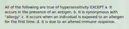 All of the following are true of hypersensitivity EXCEPT a. It occurs in the presence of an antigen. b. It is synonymous with "allergy" c. It occurs when an individual is exposed to an allergen for the first time. d. It is due to an altered immune response.