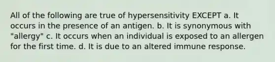 All of the following are true of hypersensitivity EXCEPT a. It occurs in the presence of an antigen. b. It is synonymous with "allergy" c. It occurs when an individual is exposed to an allergen for the first time. d. It is due to an altered immune response.