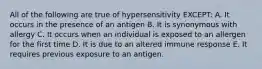 All of the following are true of hypersensitivity EXCEPT: A. It occurs in the presence of an antigen B. It is synonymous with allergy C. It occurs when an individual is exposed to an allergen for the first time D. It is due to an altered immune response E. It requires previous exposure to an antigen.